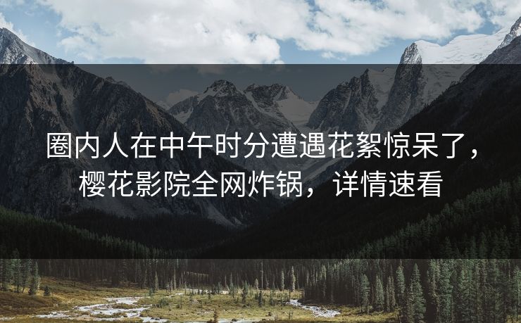 圈内人在中午时分遭遇花絮惊呆了，樱花影院全网炸锅，详情速看