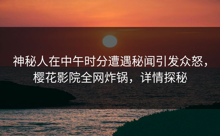 神秘人在中午时分遭遇秘闻引发众怒，樱花影院全网炸锅，详情探秘