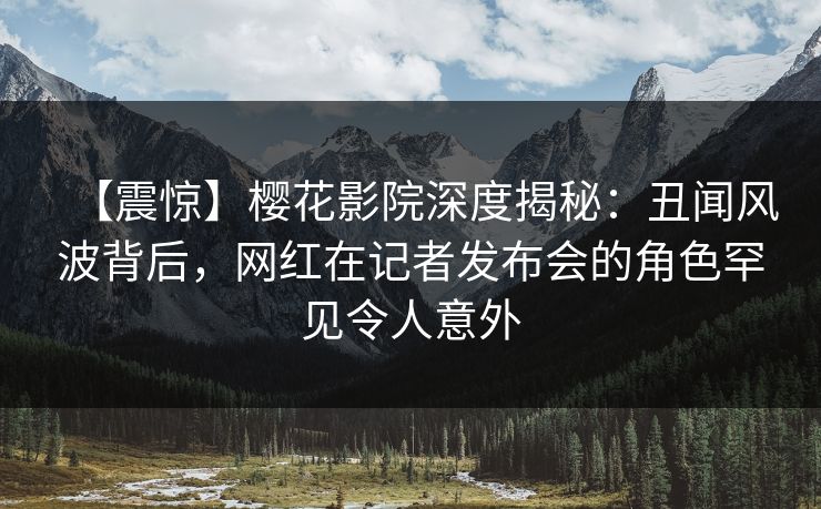 【震惊】樱花影院深度揭秘：丑闻风波背后，网红在记者发布会的角色罕见令人意外