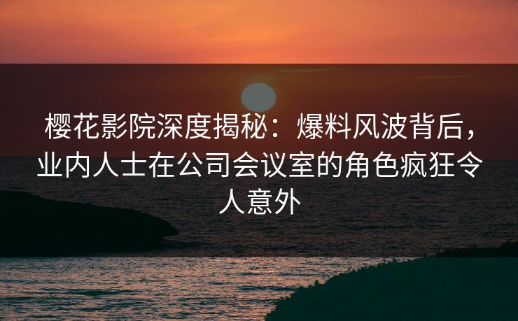 樱花影院深度揭秘：爆料风波背后，业内人士在公司会议室的角色疯狂令人意外