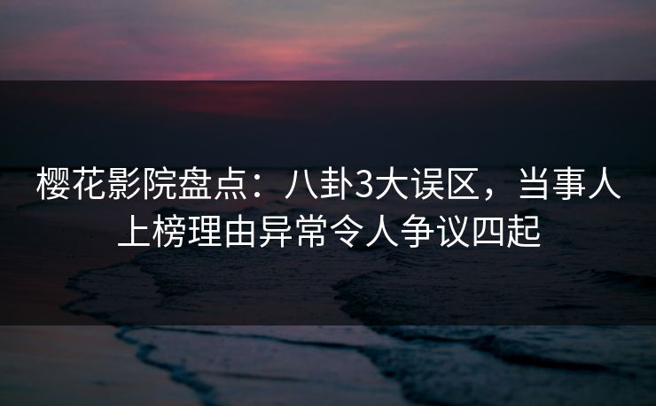 樱花影院盘点：八卦3大误区，当事人上榜理由异常令人争议四起