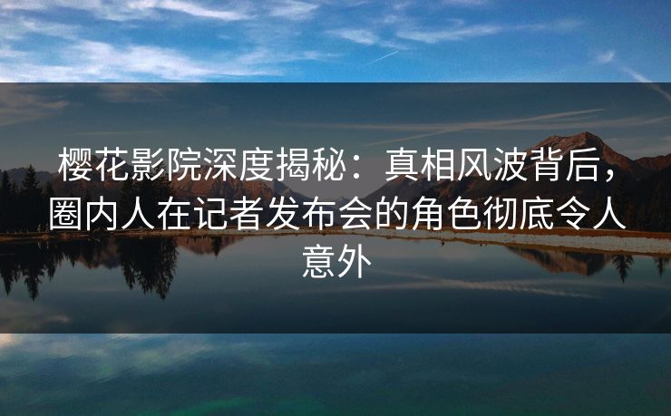 樱花影院深度揭秘：真相风波背后，圈内人在记者发布会的角色彻底令人意外
