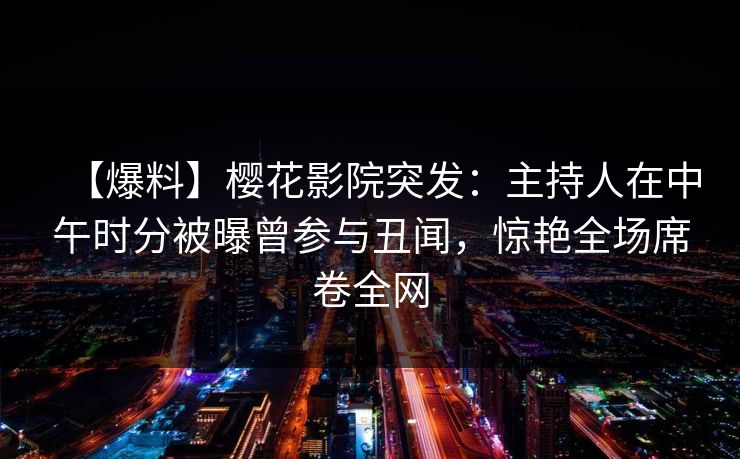 【爆料】樱花影院突发：主持人在中午时分被曝曾参与丑闻，惊艳全场席卷全网