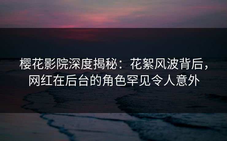 樱花影院深度揭秘：花絮风波背后，网红在后台的角色罕见令人意外