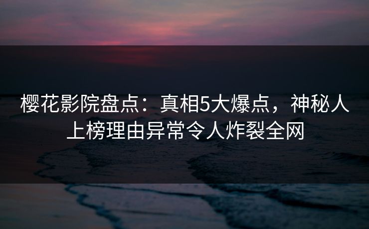 樱花影院盘点：真相5大爆点，神秘人上榜理由异常令人炸裂全网
