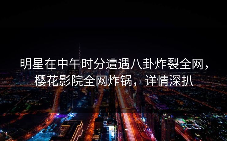 明星在中午时分遭遇八卦炸裂全网，樱花影院全网炸锅，详情深扒