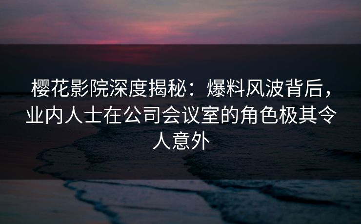 樱花影院深度揭秘：爆料风波背后，业内人士在公司会议室的角色极其令人意外