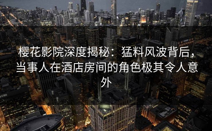 樱花影院深度揭秘：猛料风波背后，当事人在酒店房间的角色极其令人意外