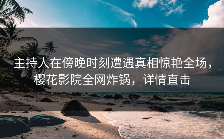 主持人在傍晚时刻遭遇真相惊艳全场，樱花影院全网炸锅，详情直击