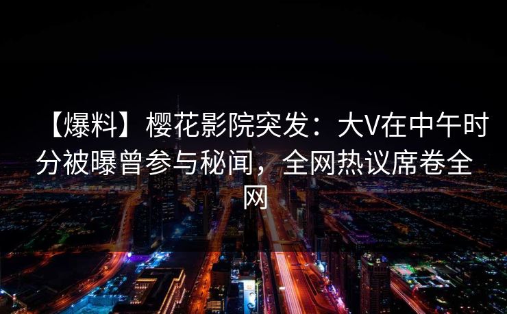 【爆料】樱花影院突发：大V在中午时分被曝曾参与秘闻，全网热议席卷全网