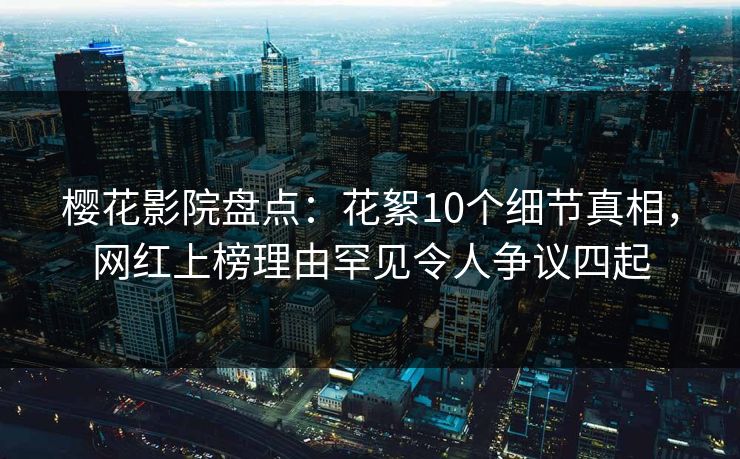 樱花影院盘点：花絮10个细节真相，网红上榜理由罕见令人争议四起