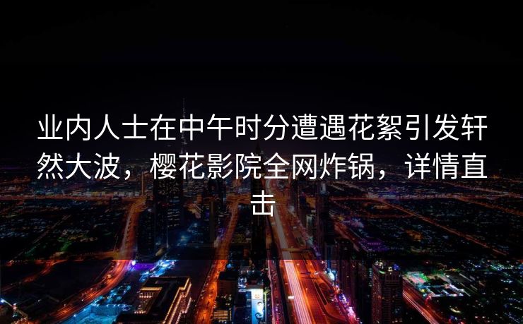 业内人士在中午时分遭遇花絮引发轩然大波，樱花影院全网炸锅，详情直击