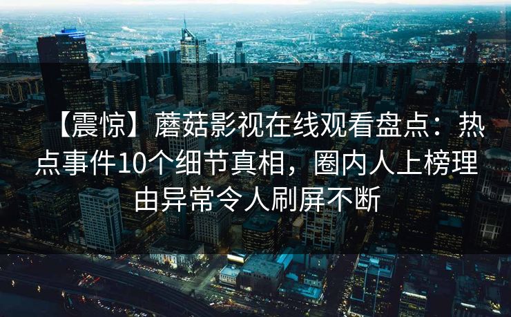 【震惊】蘑菇影视在线观看盘点:热点事件10个细节真相,圈内人上榜理由异常令人刷屏不断 【震惊】蘑菇影视在线观看盘点:热点事件10个细节真相,圈内人上榜理由异常令人刷屏不断
