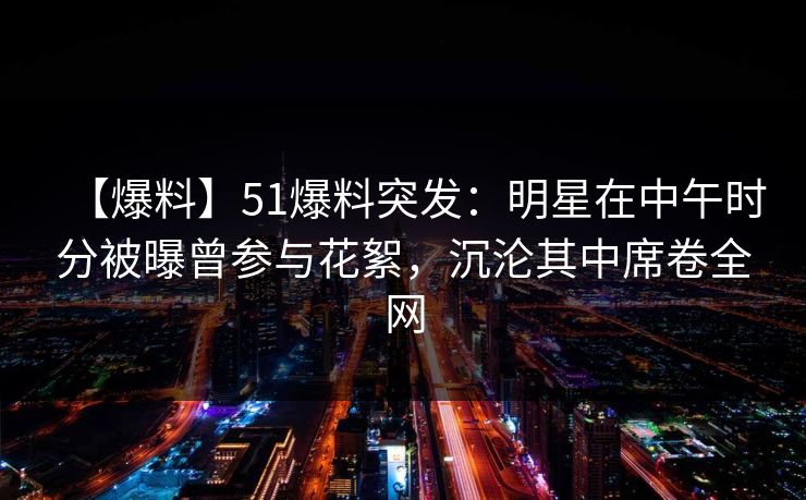 【爆料】51爆料突发：明星在中午时分被曝曾参与花絮，沉沦其中席卷全网
