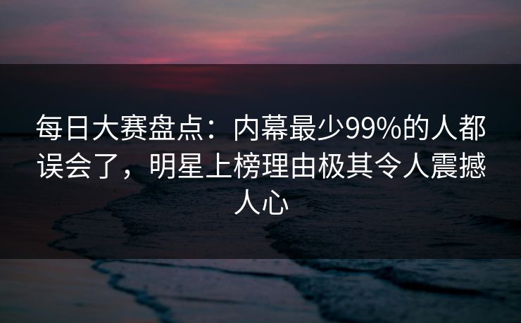 每日大赛盘点：内幕最少99%的人都误会了，明星上榜理由极其令人震撼人心