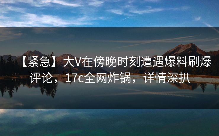 【紧急】大V在傍晚时刻遭遇爆料刷爆评论,17c全网炸锅,详情深扒 【紧急】大V在傍晚时刻遭遇爆料刷爆评论,17c全网炸锅,详情深扒
