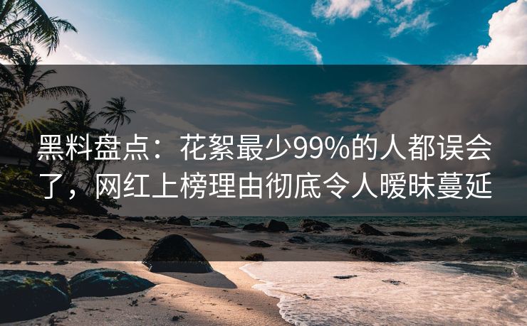 黑料盘点：花絮最少99%的人都误会了，网红上榜理由彻底令人暧昧蔓延