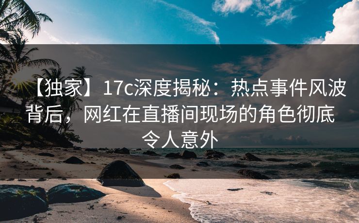 【独家】17c深度揭秘：热点事件风波背后，网红在直播间现场的角色彻底令人意外