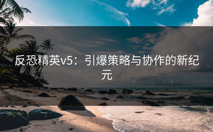 反恐精英v5:引爆策略与协作的新纪元 反恐精英v5:引爆策略与协作的新纪元