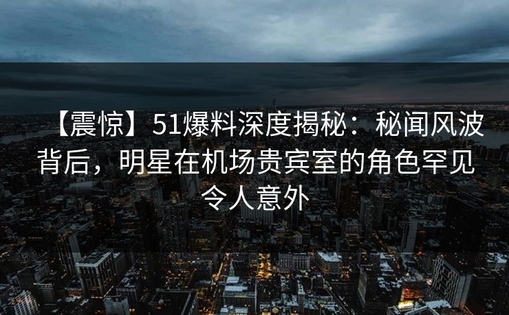 【震惊】51爆料深度揭秘:秘闻风波背后,明星在机场贵宾室的角色罕见令人意外 【震惊】51爆料深度揭秘:秘闻风波背后,明星在机场贵宾室的角色罕见令人意外