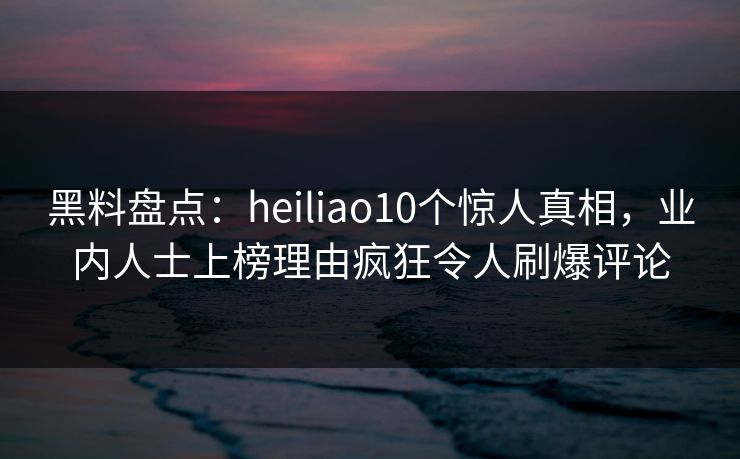 黑料盘点:heiliao10个惊人真相,业内人士上榜理由疯狂令人刷爆评论 黑料盘点:heiliao10个惊人真相,业内人士上榜理由疯狂令人刷爆评论