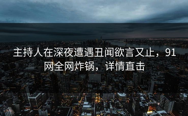 主持人在深夜遭遇丑闻欲言又止，91网全网炸锅，详情直击