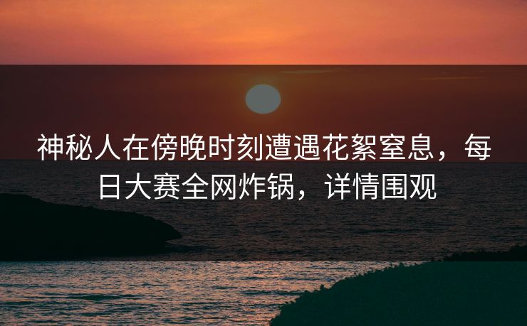 神秘人在傍晚时刻遭遇花絮窒息，每日大赛全网炸锅，详情围观