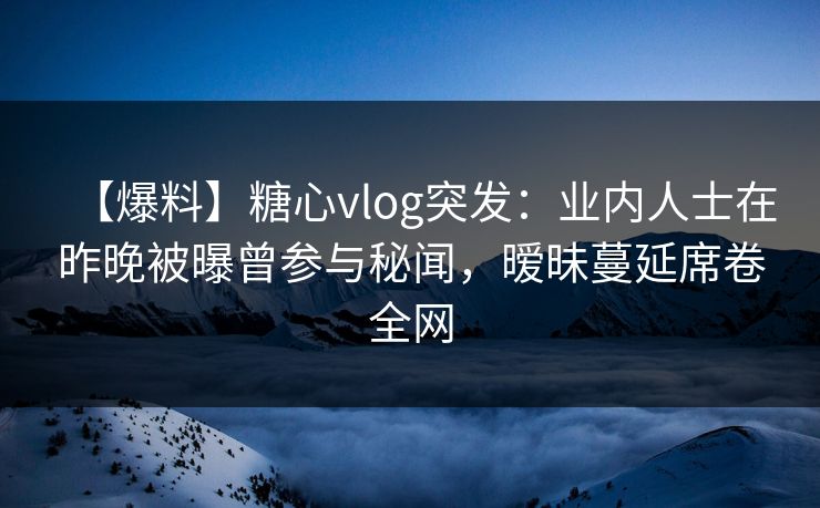 【爆料】糖心vlog突发：业内人士在昨晚被曝曾参与秘闻，暧昧蔓延席卷全网