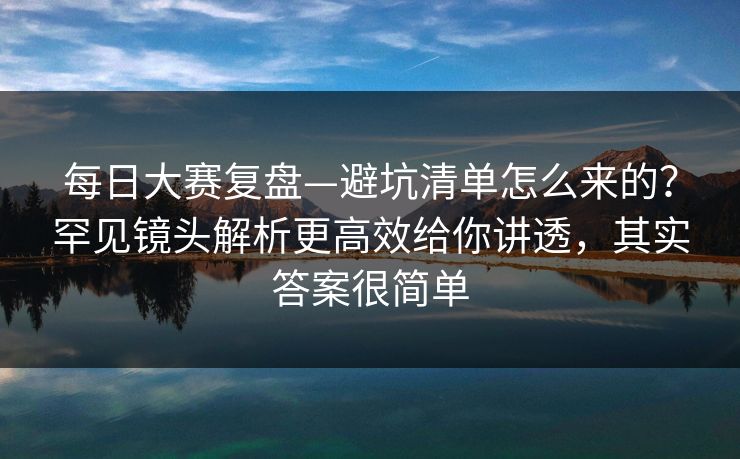 每日大赛复盘—避坑清单怎么来的?罕见镜头解析更高效给你讲透,其实答案很简单 每日大赛复盘—避坑清单怎么来的?罕见镜头解析更高效给你讲透,其实答案很简单