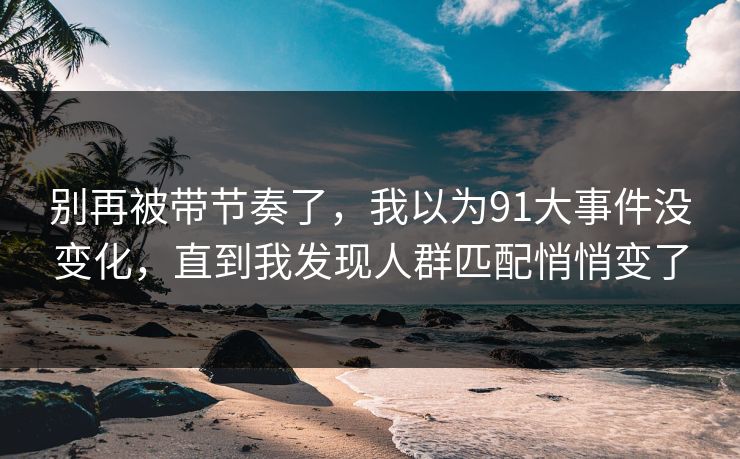 别再被带节奏了，我以为91大事件没变化，直到我发现人群匹配悄悄变了