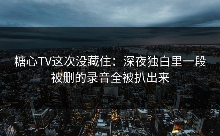 糖心TV这次没藏住：深夜独白里一段被删的录音全被扒出来