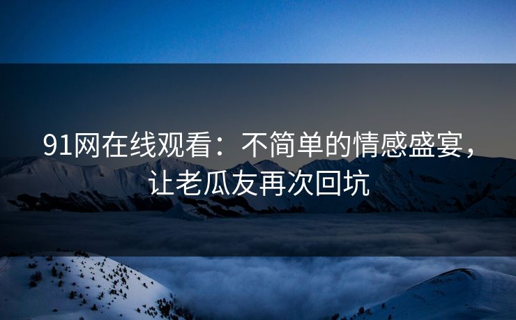 91网在线观看：不简单的情感盛宴，让老瓜友再次回坑