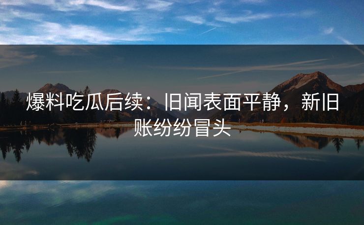 爆料吃瓜后续：旧闻表面平静，新旧账纷纷冒头