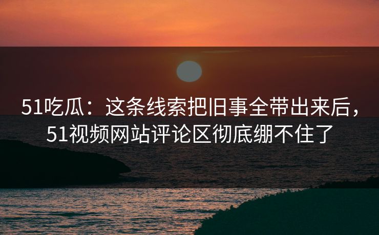 51吃瓜：这条线索把旧事全带出来后，51视频网站评论区彻底绷不住了